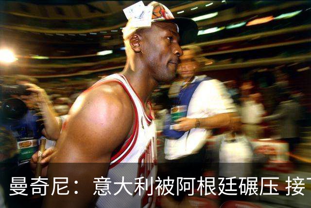 曼奇尼：意大利被阿根廷碾压 接下去将全面革新
